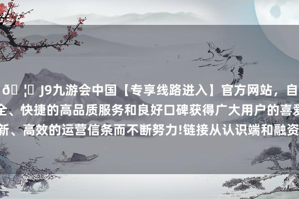 🦄J9九游会中国【专享线路进入】官方网站，自创建以来，以稳定、安全、快捷的高品质服务和良好口碑获得广大用户的喜爱和认可。秉承创新、高效的运营信条而不断努力!链接从认识端和融资端等多方面筹集资金-中国(九游会)官方网站