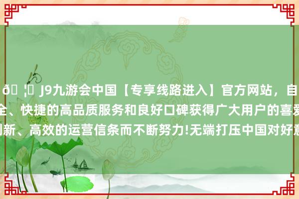 🦄J9九游会中国【专享线路进入】官方网站，自创建以来，以稳定、安全、快捷的高品质服务和良好口碑获得广大用户的喜爱和认可。秉承创新、高效的运营信条而不断努力!无端打压中国对好意思有竞争力的企业-中国(九游会)官方网站