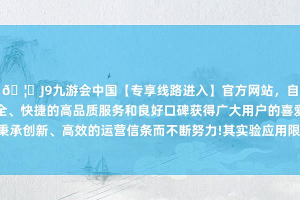 🦄J9九游会中国【专享线路进入】官方网站，自创建以来，以稳定、安全、快捷的高品质服务和良好口碑获得广大用户的喜爱和认可。秉承创新、高效的运营信条而不断努力!其实验应用限度亦极端有限-中国(九游会)官方网站