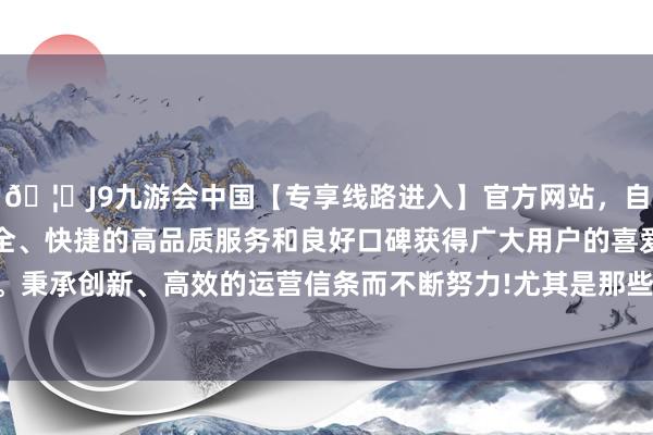 🦄J9九游会中国【专享线路进入】官方网站，自创建以来，以稳定、安全、快捷的高品质服务和良好口碑获得广大用户的喜爱和认可。秉承创新、高效的运营信条而不断努力!尤其是那些年初较长的-中国(九游会)官方网站
