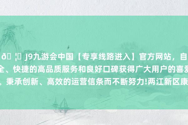 🦄J9九游会中国【专享线路进入】官方网站，自创建以来，以稳定、安全、快捷的高品质服务和良好口碑获得广大用户的喜爱和认可。秉承创新、高效的运营信条而不断努力!两江新区康好意思街谈-中国(九游会)官方网站