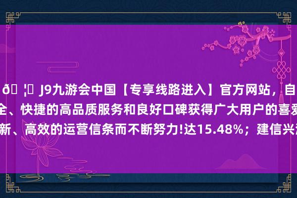 🦄J9九游会中国【专享线路进入】官方网站，自创建以来，以稳定、安全、快捷的高品质服务和良好口碑获得广大用户的喜爱和认可。秉承创新、高效的运营信条而不断努力!达15.48%；建信兴润一年握有搀和最低-中国(九游会)官方网站