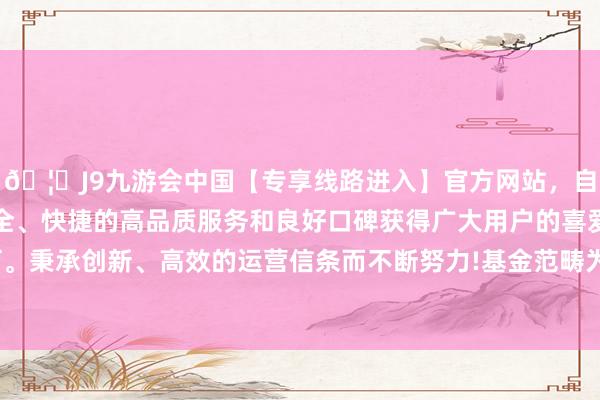 🦄J9九游会中国【专享线路进入】官方网站，自创建以来，以稳定、安全、快捷的高品质服务和良好口碑获得广大用户的喜爱和认可。秉承创新、高效的运营信条而不断努力!基金范畴为2.82亿元-中国(九游会)官方网站