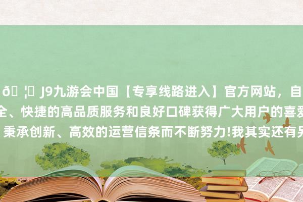 🦄J9九游会中国【专享线路进入】官方网站，自创建以来，以稳定、安全、快捷的高品质服务和良好口碑获得广大用户的喜爱和认可。秉承创新、高效的运营信条而不断努力!我其实还有另外一个想法-中国(九游会)官方网站