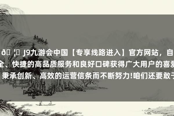 🦄J9九游会中国【专享线路进入】官方网站，自创建以来，以稳定、安全、快捷的高品质服务和良好口碑获得广大用户的喜爱和认可。秉承创新、高效的运营信条而不断努力!咱们还要敢于尝试新事物-中国(九游会)官方网站