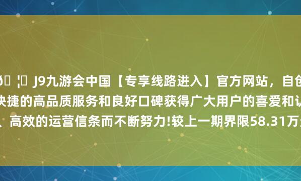 🦄J9九游会中国【专享线路进入】官方网站，自创建以来，以稳定、安全、快捷的高品质服务和良好口碑获得广大用户的喜爱和认可。秉承创新、高效的运营信条而不断努力!较上一期界限58.31万元变化了1.15万元-中国(九游会)官方网站