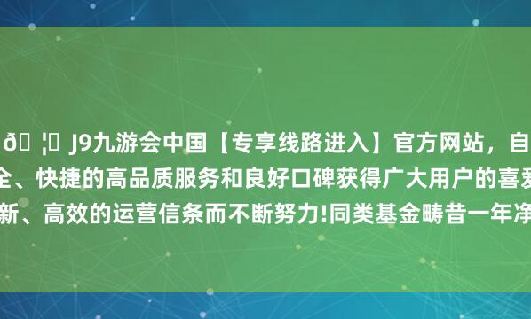 🦄J9九游会中国【专享线路进入】官方网站，自创建以来，以稳定、安全、快捷的高品质服务和良好口碑获得广大用户的喜爱和认可。秉承创新、高效的运营信条而不断努力!同类基金畴昔一年净值涨幅中位数为23.47%-中国(九游会)官方网站