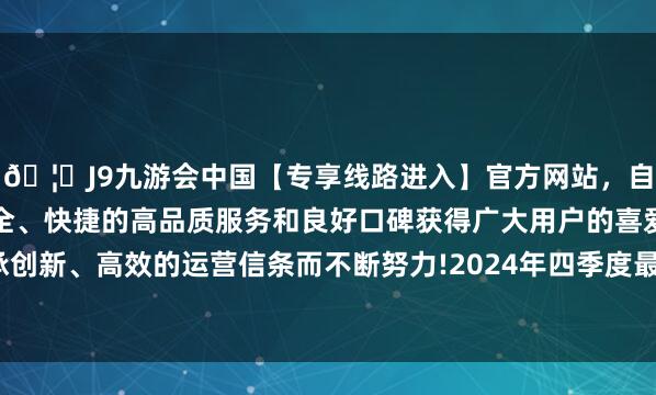 🦄J9九游会中国【专享线路进入】官方网站，自创建以来，以稳定、安全、快捷的高品质服务和良好口碑获得广大用户的喜爱和认可。秉承创新、高效的运营信条而不断努力!2024年四季度最新界限0.21亿元-中国(九游会)官方网站