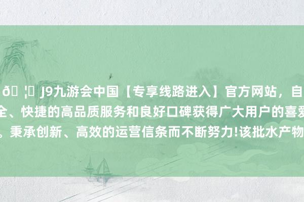 🦄J9九游会中国【专享线路进入】官方网站，自创建以来，以稳定、安全、快捷的高品质服务和良好口碑获得广大用户的喜爱和认可。秉承创新、高效的运营信条而不断努力!该批水产物为冰鲜章鱼-中国(九游会)官方网站