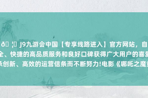 🦄J9九游会中国【专享线路进入】官方网站，自创建以来，以稳定、安全、快捷的高品质服务和良好口碑获得广大用户的喜爱和认可。秉承创新、高效的运营信条而不断努力!电影《哪吒之魔童闹海》上映3天-中国(九游会)官方网站