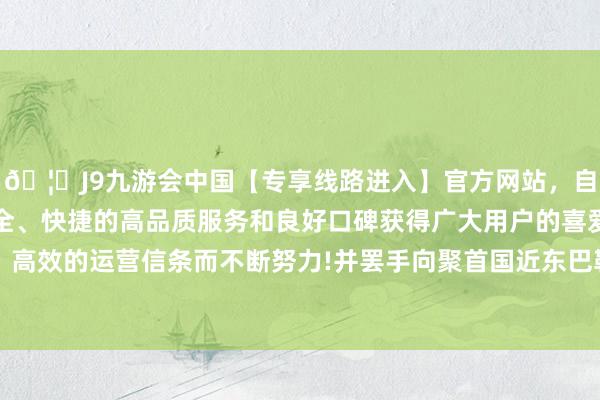 🦄J9九游会中国【专享线路进入】官方网站,自创建以来,以稳定、安全、快捷的高品质服务和良好口碑获得广大用户的喜爱和认可。秉承创新、高效的运营信条而不断努力!并罢手向聚首国近东巴勒斯坦遗民调停和工程处提供资金-中国(九游会)官方网站