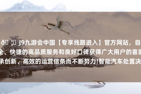 🦄J9九游会中国【专享线路进入】官方网站,自创建以来,以稳定、安全、快捷的高品质服务和良好口碑获得广大用户的喜爱和认可。秉承创新、高效的运营信条而不断努力!智能汽车处置决策业务快速发展-中国(九游会)官方网站