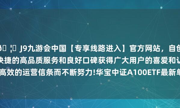 🦄J9九游会中国【专享线路进入】官方网站,自创建以来,以稳定、安全、快捷的高品质服务和良好口碑获得广大用户的喜爱和认可。秉承创新、高效的运营信条而不断努力!华宝中证A100ETF最新单元净值为0.9561元-中国(九游会)官方网站