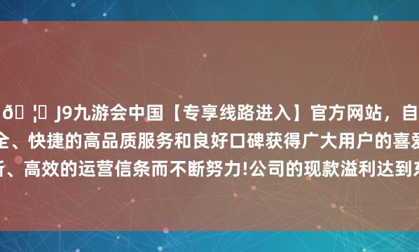 🦄J9九游会中国【专享线路进入】官方网站，自创建以来，以稳定、安全、快捷的高品质服务和良好口碑获得广大用户的喜爱和认可。秉承创新、高效的运营信条而不断努力!公司的现款溢利达到东谈主民币2.20亿元的历史新高-中国(九游会)官方网站