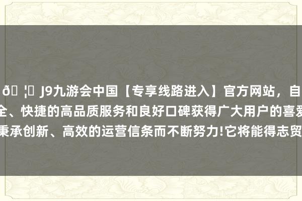 🦄J9九游会中国【专享线路进入】官方网站,自创建以来,以稳定、安全、快捷的高品质服务和良好口碑获得广大用户的喜爱和认可。秉承创新、高效的运营信条而不断努力! 它将能得志贸易规模的需求-中国(九游会)官方网站