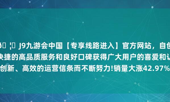 🦄J9九游会中国【专享线路进入】官方网站,自创建以来,以稳定、安全、快捷的高品质服务和良好口碑获得广大用户的喜爱和认可。秉承创新、高效的运营信条而不断努力!销量大涨42.97%至75.66万辆-中国(九游会)官方网站
