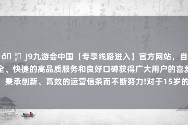 🦄J9九游会中国【专享线路进入】官方网站,自创建以来,以稳定、安全、快捷的高品质服务和良好口碑获得广大用户的喜爱和认可。秉承创新、高效的运营信条而不断努力!对于15岁的青娥们来说-中国(九游会)官方网站