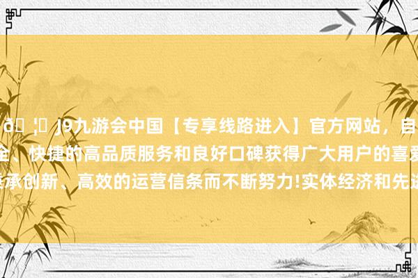 🦄J9九游会中国【专享线路进入】官方网站，自创建以来，以稳定、安全、快捷的高品质服务和良好口碑获得广大用户的喜爱和认可。秉承创新、高效的运营信条而不断努力!实体经济和先进制造业是根基-中国(九游会)官方网站