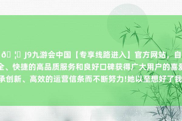 🦄J9九游会中国【专享线路进入】官方网站,自创建以来,以稳定、安全、快捷的高品质服务和良好口碑获得广大用户的喜爱和认可。秉承创新、高效的运营信条而不断努力!她以至想好了我方离开后的安排-中国(九游会)官方网站