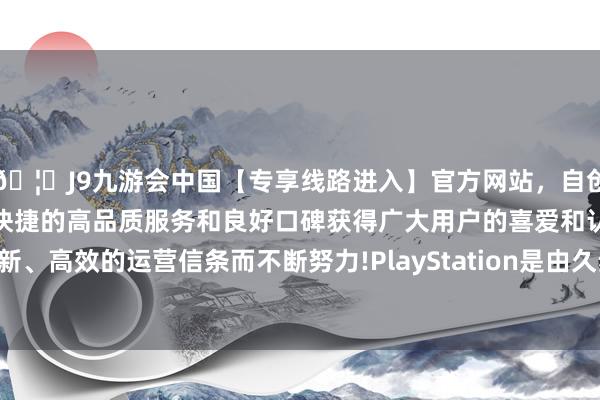 🦄J9九游会中国【专享线路进入】官方网站，自创建以来，以稳定、安全、快捷的高品质服务和良好口碑获得广大用户的喜爱和认可。秉承创新、高效的运营信条而不断努力!PlayStation是由久夛良木健定名的-中国(九游会)官方网站