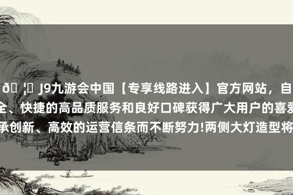 🦄J9九游会中国【专享线路进入】官方网站，自创建以来，以稳定、安全、快捷的高品质服务和良好口碑获得广大用户的喜爱和认可。秉承创新、高效的运营信条而不断努力!两侧大灯造型将会变为矩形格局-中国(九游会)官方网站
