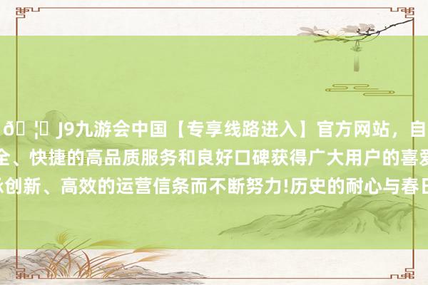 🦄J9九游会中国【专享线路进入】官方网站，自创建以来，以稳定、安全、快捷的高品质服务和良好口碑获得广大用户的喜爱和认可。秉承创新、高效的运营信条而不断努力!历史的耐心与春日的细微奇妙和会-中国(九游会)官方网站