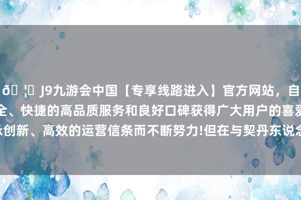 🦄J9九游会中国【专享线路进入】官方网站，自创建以来，以稳定、安全、快捷的高品质服务和良好口碑获得广大用户的喜爱和认可。秉承创新、高效的运营信条而不断努力!但在与契丹东说念主的来回中捐躯-中国(九游会)官方网站