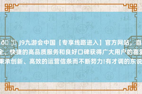 🦄J9九游会中国【专享线路进入】官方网站，自创建以来，以稳定、安全、快捷的高品质服务和良好口碑获得广大用户的喜爱和认可。秉承创新、高效的运营信条而不断努力!有才调的东说念主皆很狂傲-中国(九游会)官方网站