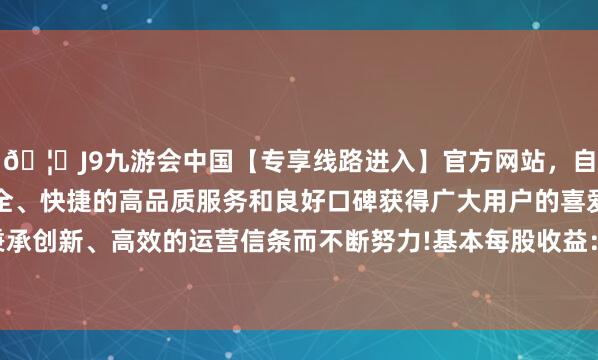 🦄J9九游会中国【专享线路进入】官方网站，自创建以来，以稳定、安全、快捷的高品质服务和良好口碑获得广大用户的喜爱和认可。秉承创新、高效的运营信条而不断努力!基本每股收益：0.1661元/股-中国(九游会)官方网站