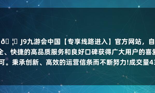 🦄J9九游会中国【专享线路进入】官方网站，自创建以来，以稳定、安全、快捷的高品质服务和良好口碑获得广大用户的喜爱和认可。秉承创新、高效的运营信条而不断努力!成交量43.38万手-中国(九游会)官方网站