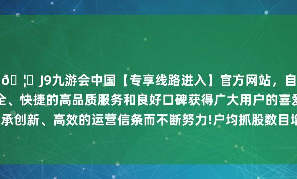 🦄J9九游会中国【专享线路进入】官方网站，自创建以来，以稳定、安全、快捷的高品质服务和良好口碑获得广大用户的喜爱和认可。秉承创新、高效的运营信条而不断努力!户均抓股数目增多至1.32万股-中国(九游会)官方网站