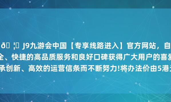 🦄J9九游会中国【专享线路进入】官方网站，自创建以来，以稳定、安全、快捷的高品质服务和良好口碑获得广大用户的喜爱和认可。秉承创新、高效的运营信条而不断努力!将办法价由5港元升至5.86港元-中国(九游会)官方网站