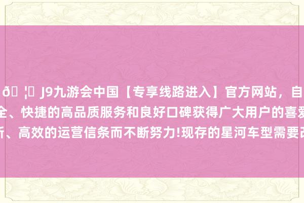 🦄J9九游会中国【专享线路进入】官方网站，自创建以来，以稳定、安全、快捷的高品质服务和良好口碑获得广大用户的喜爱和认可。秉承创新、高效的运营信条而不断努力!现存的星河车型需要改款升级才略加入ADAS功能-中国(九游会)官方网站