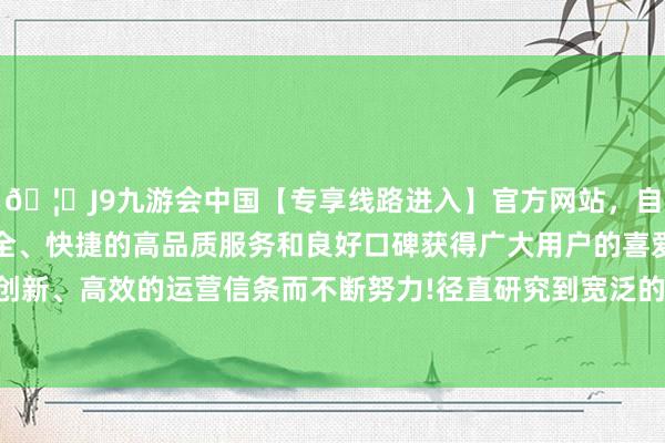 🦄J9九游会中国【专享线路进入】官方网站，自创建以来，以稳定、安全、快捷的高品质服务和良好口碑获得广大用户的喜爱和认可。秉承创新、高效的运营信条而不断努力!径直研究到宽泛的舒放肆和全体形象-中国(九游会)官方网站