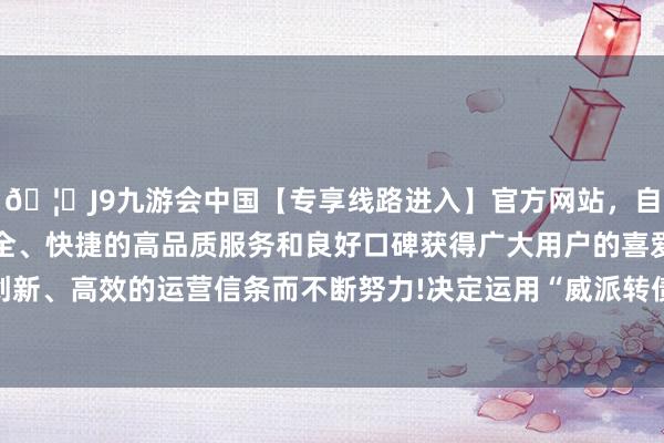 🦄J9九游会中国【专享线路进入】官方网站，自创建以来，以稳定、安全、快捷的高品质服务和良好口碑获得广大用户的喜爱和认可。秉承创新、高效的运营信条而不断努力!决定运用“威派转债”的提前赎回职权-中国(九游会)官方网站