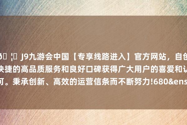 🦄J9九游会中国【专享线路进入】官方网站，自创建以来，以稳定、安全、快捷的高品质服务和良好口碑获得广大用户的喜爱和认可。秉承创新、高效的运营信条而不断努力!680&ensp;张-中国(九游会)官方网站