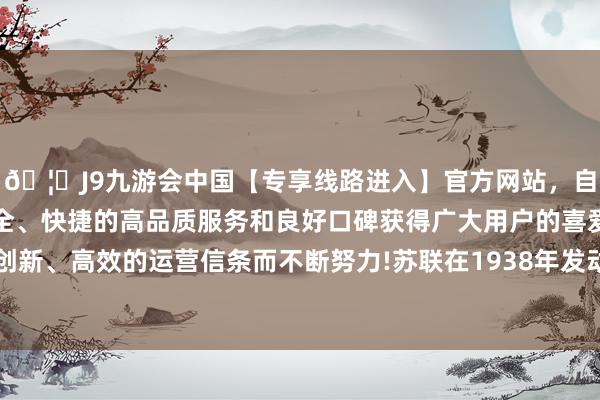 🦄J9九游会中国【专享线路进入】官方网站，自创建以来，以稳定、安全、快捷的高品质服务和良好口碑获得广大用户的喜爱和认可。秉承创新、高效的运营信条而不断努力!苏联在1938年发动了“大清洗”意见-中国(九游会)官方网站